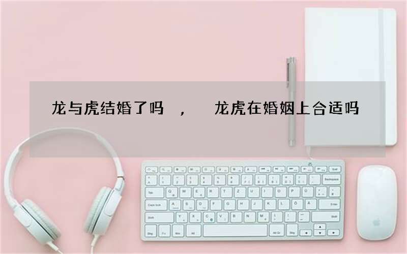 龙与虎结婚了吗,龙虎在婚姻上合适吗